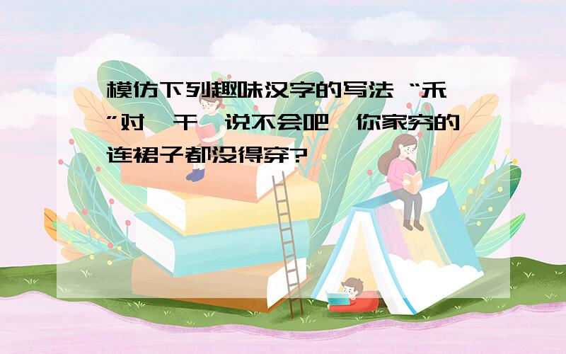 模仿下列趣味汉字的写法 “禾”对'干'说不会吧,你家穷的连裙子都没得穿?