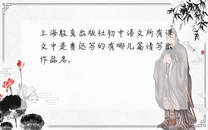上海教育出版社初中语文所有课文中是鲁迅写的有哪几篇请写出作品名,