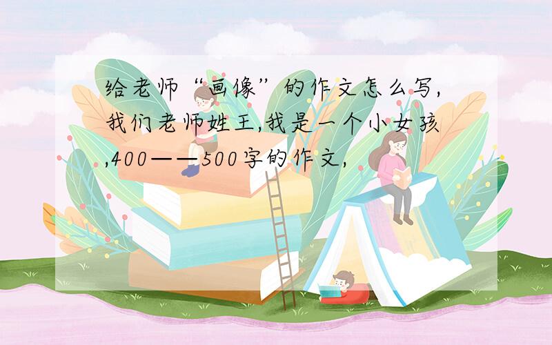 给老师“画像”的作文怎么写,我们老师姓王,我是一个小女孩,400——500字的作文,