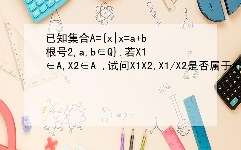 已知集合A={x|x=a+b根号2,a,b∈Q},若X1∈A,X2∈A ,试问X1X2,X1/X2是否属于A设x1=a1+b1√2,x2=a2+b2√2(a1,a2,b1,b2∈Q)则x1x2=a1a2+2b1b2+(a1b2+a2b1)√2因为a1a2+2b1b2∈Q,a1b2+a2b1∈Q所以x1x2∈Ax1/x2=(a1a2-2b1b2)/[a2^2-2(b2^2)]+{(a