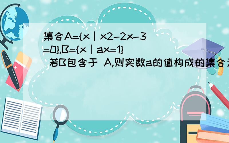 集合A={x︱x2-2x-3=0},B={x︱ax=1} 若B包含于 A,则实数a的值构成的集合为 .要有分析过程.