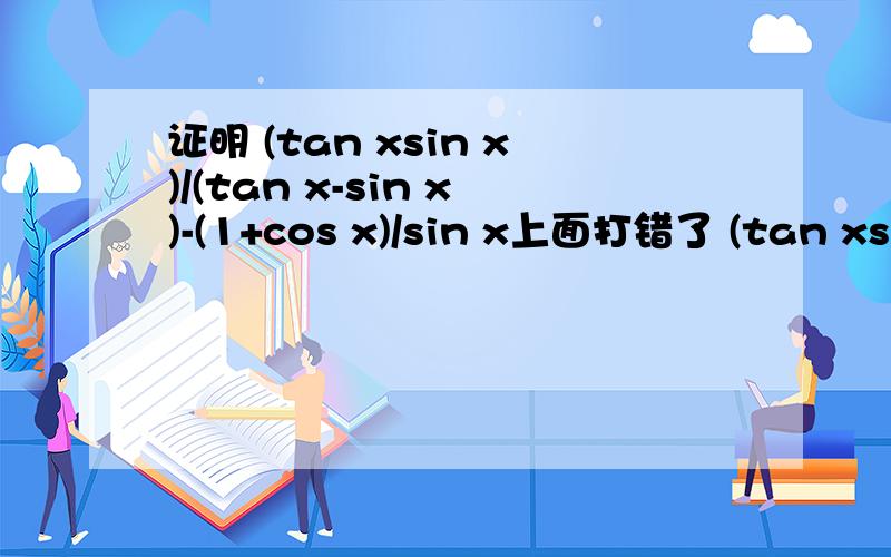 证明 (tan xsin x)/(tan x-sin x)-(1+cos x)/sin x上面打错了 (tan xsin x)/(tan x-sin x)=(1+cos x)/sin x