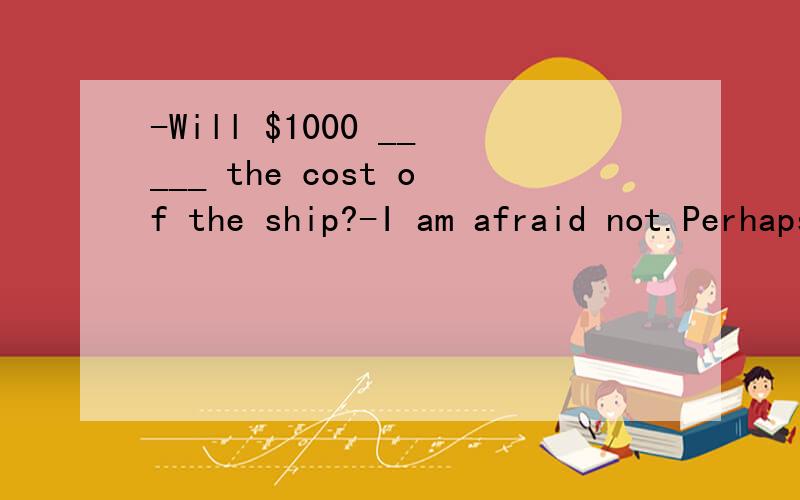 -Will $1000 _____ the cost of the ship?-I am afraid not.Perhaps I need another $400.A.payB.chargeC.coverD.afford快