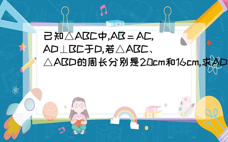 已知△ABC中,AB＝AC,AD⊥BC于D,若△ABC、△ABD的周长分别是20cm和16cm,求AD的长