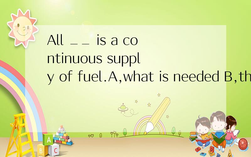 All __ is a continuous supply of fuel.A,what is needed B,the thing needed C,that is needed D,for their needs我选择了B,不是说一句话不能有两个谓语动词吗?A.C不都是有is了吗?为什么还选择?B,D为什么不对?