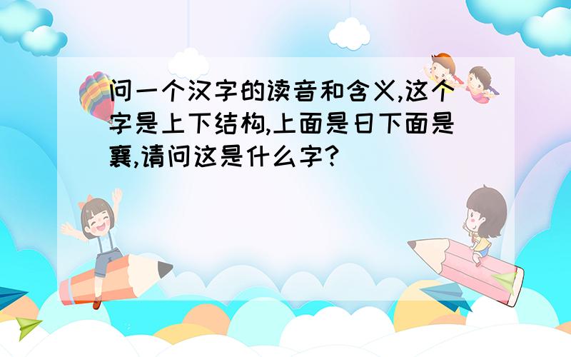 问一个汉字的读音和含义,这个字是上下结构,上面是日下面是襄,请问这是什么字?