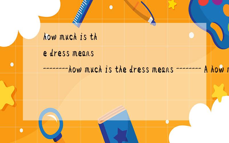 how much is the dress means --------how much is the dress means -------- A how much does it cost for the dressB how much does it take for the dressC how much shall i pay for the dressD how much will i spend in the dress选什么,为什么
