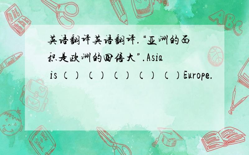英语翻译英语翻译.“亚洲的面积是欧洲的四倍大”.Asia is （） （） （） （） （）Europe.