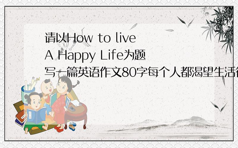 请以How to live A Happy Life为题写一篇英语作文80字每个人都渴望生活得快乐幸福,但不同的人对幸福快乐有着不同的看法.请以How to live A Happy Life为题写英语作文.提示(选用2个）：Keep healthy,(diet,ex
