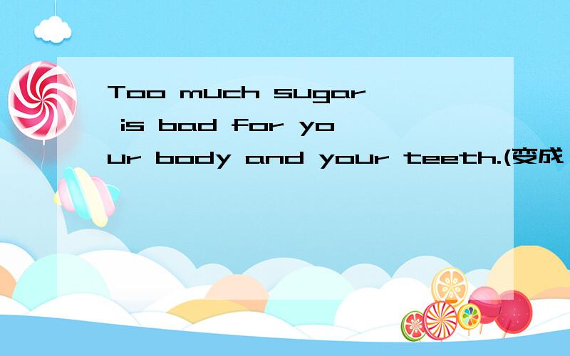 Too much sugar is bad for your body and your teeth.(变成一般疑问句)
