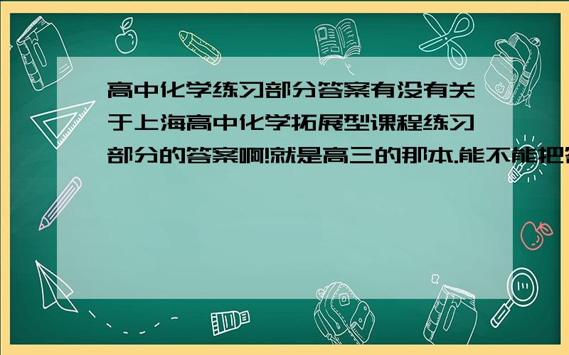 高中化学练习部分答案有没有关于上海高中化学拓展型课程练习部分的答案啊!就是高三的那本.能不能把答案的网址发上来,谢谢大家了! 是上海科学技术出版社的!
