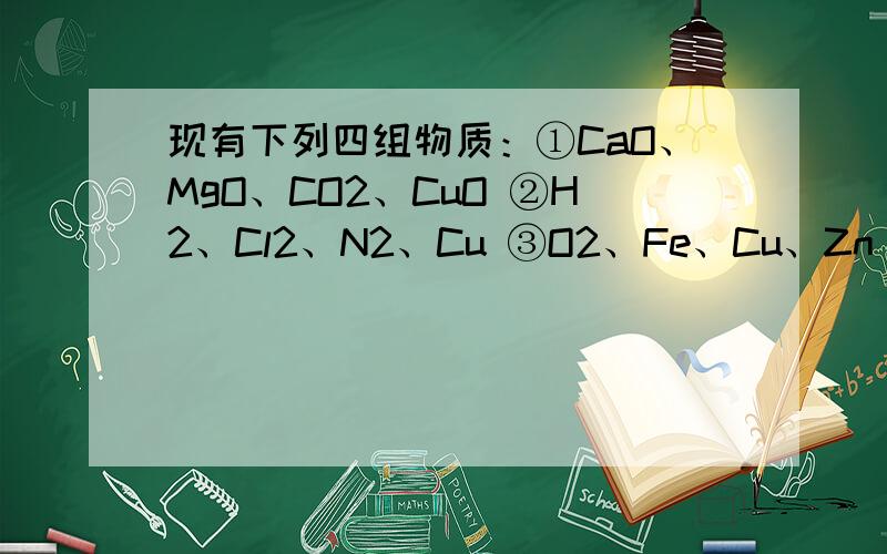 现有下列四组物质：①CaO、MgO、CO2、CuO ②H2、Cl2、N2、Cu ③O2、Fe、Cu、Zn ④HCl、H2O、H2SO4、HNO3现有下列四组物质：①CaO、MgO、CO2、CuO ②H2、Cl2、N2、Cu ③O2、Fe、Cu、Zn④HCl、H2O、H2SO4、HNO3 填写