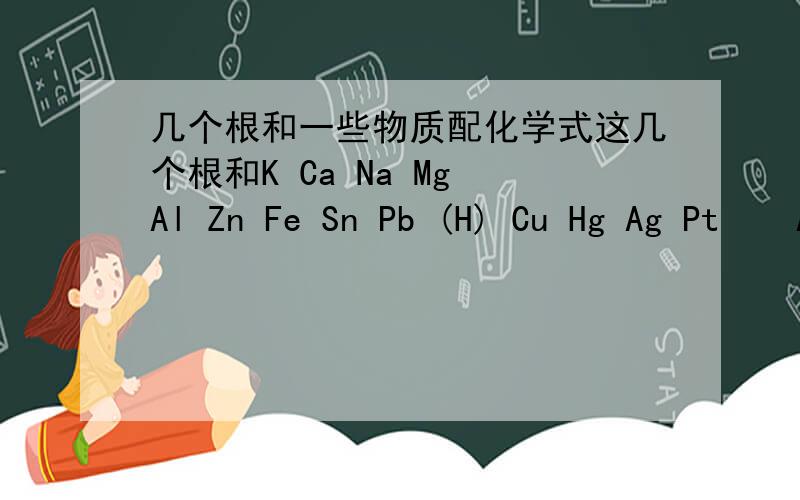 几个根和一些物质配化学式这几个根和K Ca Na Mg Al Zn Fe Sn Pb (H) Cu Hg Ag Pt    Au 能写多少写多少,把反应出来的式子也写出来