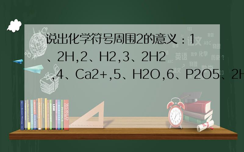 说出化学符号周围2的意义：1、2H,2、H2,3、2H2 ,4、Ca2+,5、H2O,6、P2O5、2H2O