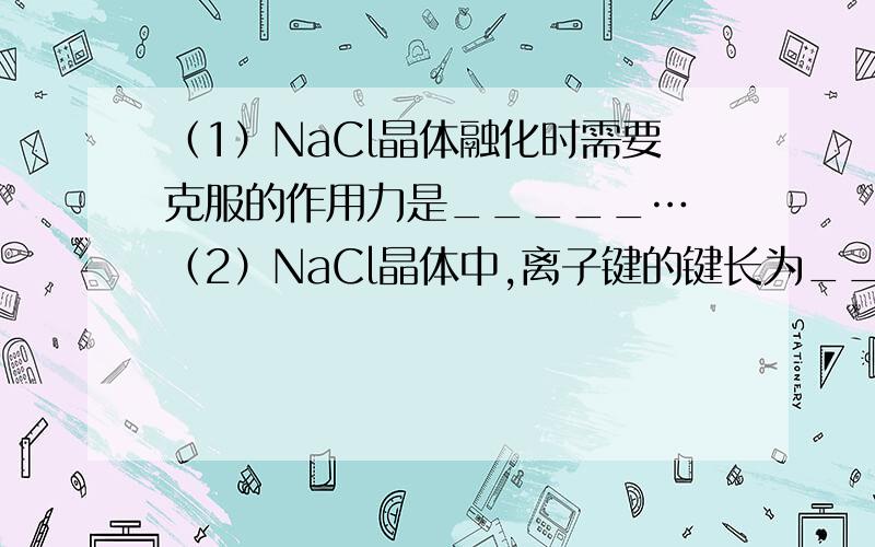 （1）NaCl晶体融化时需要克服的作用力是_____… （2）NaCl晶体中,离子键的键长为____,Na+的半径与Clˉ的半径之比为______ （3）NaCl晶体的每个晶胞中有____个Na+,____个Clˉ.（4）As的价电子排布式为___
