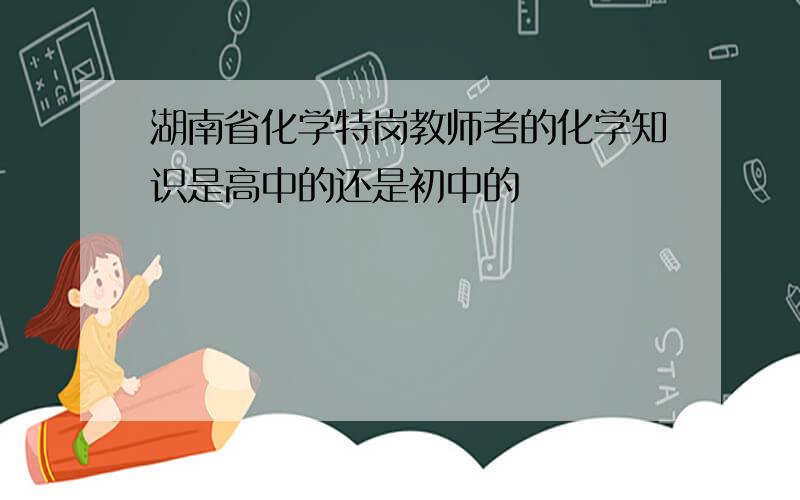 湖南省化学特岗教师考的化学知识是高中的还是初中的
