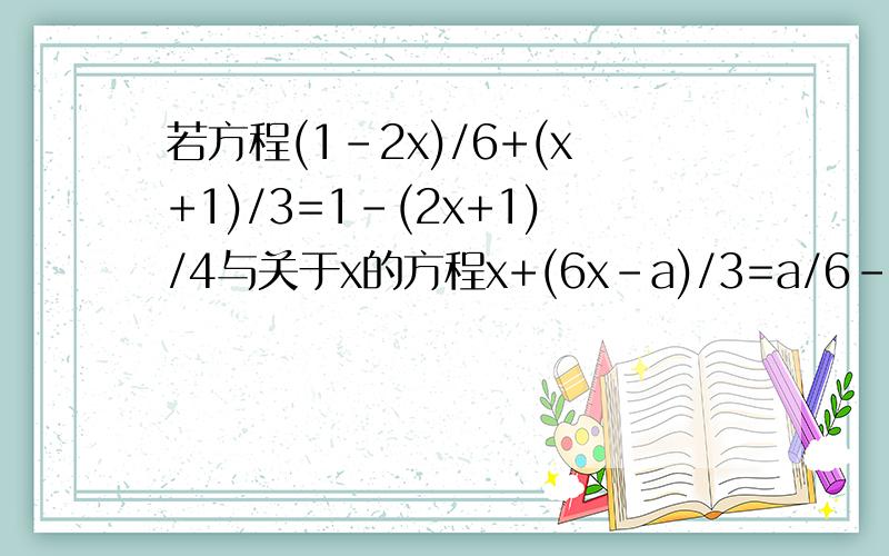若方程(1-2x)/6+(x+1)/3=1-(2x+1)/4与关于x的方程x+(6x-a)/3=a/6-3x的解相同,求a的值