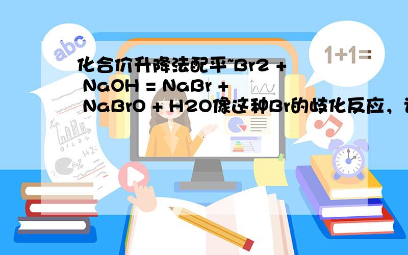 化合价升降法配平~Br2 + NaOH = NaBr + NaBrO + H2O像这种Br的歧化反应，该怎么考虑化合价升降法配平 错了错了~是这个Br2 + NaOH------ NaBr + NaBrO3 + H2O