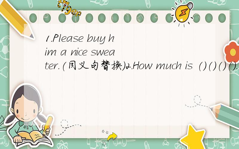 1.Please buy him a nice sweater.(同义句替换）2.How much is ()()()().(这条裤子）3.What do you ()()(认为） the green skirt?