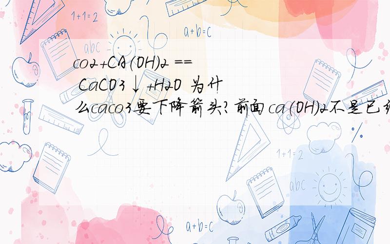 co2+CA（OH）2 == CaCO3↓+H2O 为什么caco3要下降箭头?前面ca（OH）2不是已经有固体了吗是不是溶解性表不溶于水都是要↓