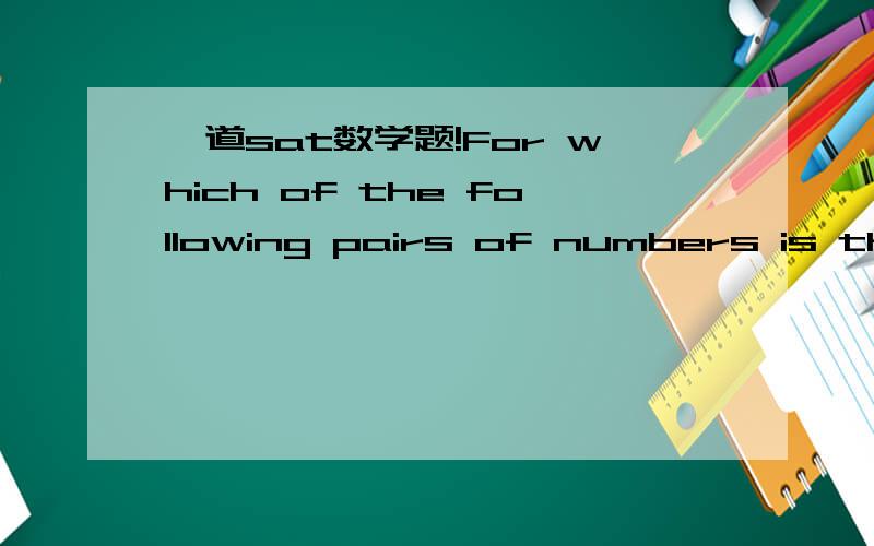 一道sat数学题!For which of the following pairs of numbers is the ration of the smaller number to the larger number 3 to 5.A4,6 B 5,10 C 6,9 D 8,8 E 9,15 貌似没看懂题目意思