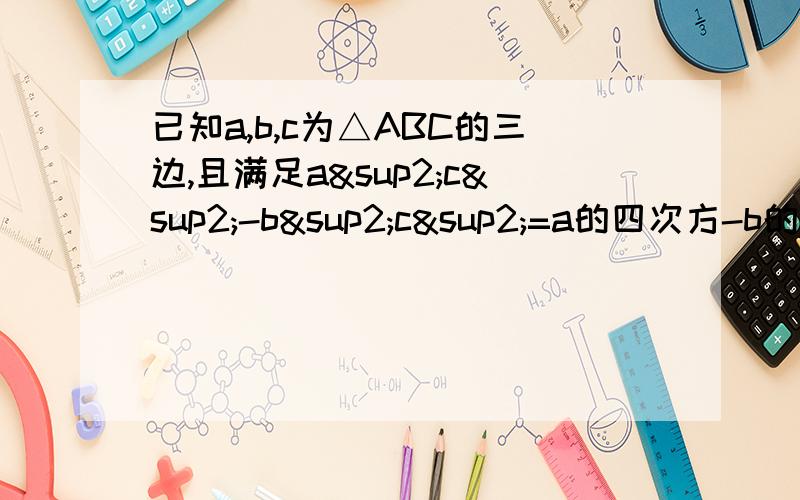 已知a,b,c为△ABC的三边,且满足a²c²-b²c²=a的四次方-b的四次方,试判断△ABC的形状∵a²c²-b²c²=a的四次方-b的四次方 ①∴c²（a²-b²）=（a²+b²）（a²-b