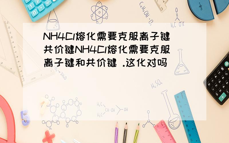 NH4Cl熔化需要克服离子键共价键NH4Cl熔化需要克服离子键和共价键 .这化对吗