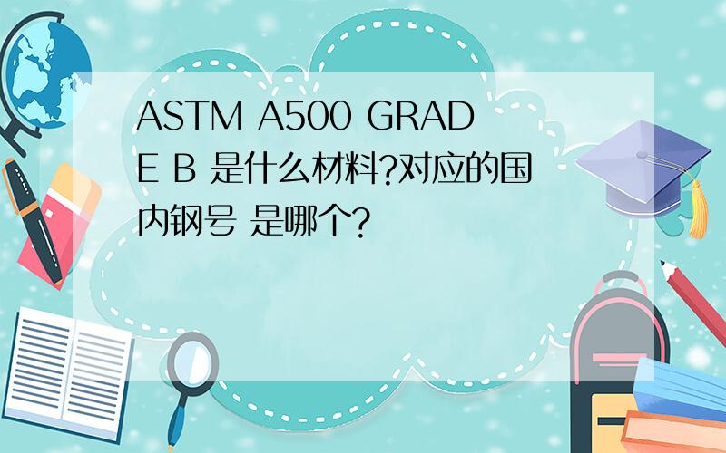 ASTM A500 GRADE B 是什么材料?对应的国内钢号 是哪个?