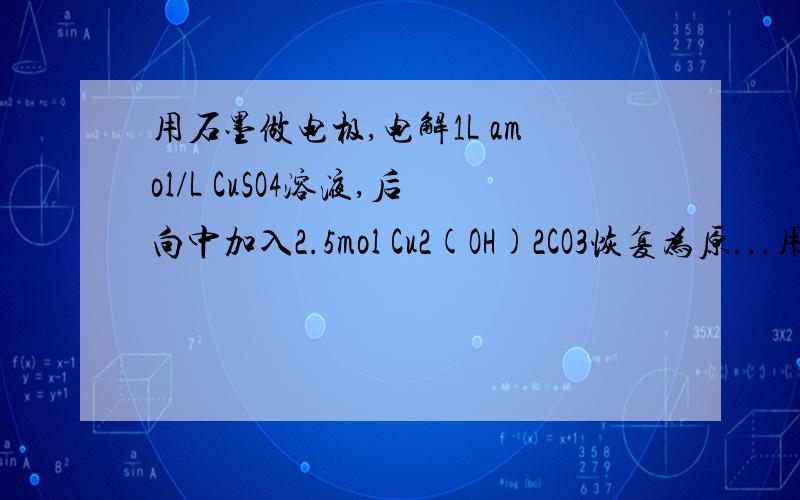 用石墨做电极,电解1L amol/L CuSO4溶液,后向中加入2.5mol Cu2(OH)2CO3恢复为原...用石墨做电极,电解1L amol/L CuSO4溶液,后向中加入2.5mol Cu2(OH)2CO3恢复为原来浓度,则电解了多少硫酸铜和多少水水7.5mol