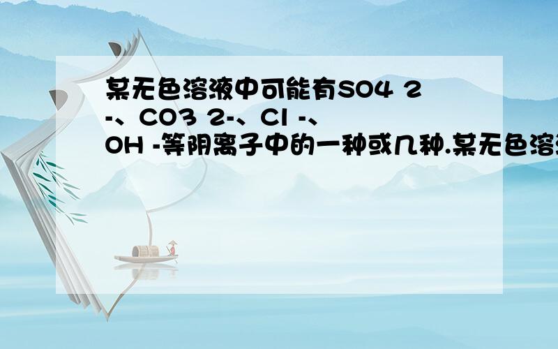 某无色溶液中可能有SO4 2-、CO3 2-、Cl -、OH -等阴离子中的一种或几种.某无色溶液中可能有SO4 2-、CO3 2-、Cl -、OH -等阴离子中的一种或几种.(1)若该溶液中还存在有相当浓的H+,则溶液中可能含有