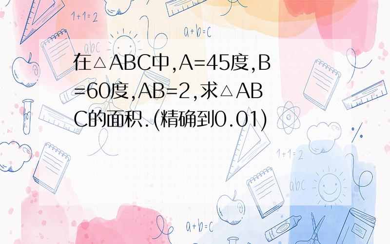 在△ABC中,A=45度,B=60度,AB=2,求△ABC的面积.(精确到0.01)