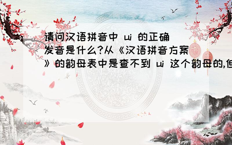 请问汉语拼音中 ui 的正确发音是什么?从《汉语拼音方案》的韵母表中是查不到 ui 这个韵母的,但有个 Uei 的韵母读作“威”,而这个 Uei 在加上声母后缩写成 ui .现在小学课本里已经找不到 Uei