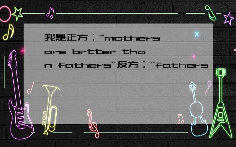 我是正方：“mothers are brtter than fathers”反方：“fathers are brtter than mothers”请帮正方设计一下辩论的话!英文后加中文意思.