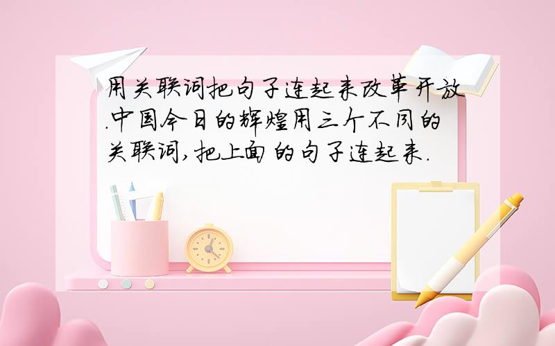用关联词把句子连起来改革开放.中国今日的辉煌用三个不同的关联词,把上面的句子连起来.