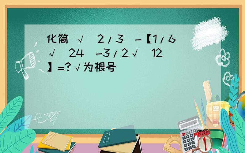 化简 √(2/3)-【1/6√(24)-3/2√(12)】=?√为根号)