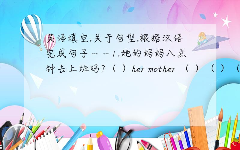 英语填空,关于句型,根据汉语完成句子……1.她的妈妈八点钟去上班吗?（ ）her mother （ ）（ ）（ ）at eight o‘clock?2.你弟弟通常几点去睡觉?（ ）（ ）（ ）your brother usually （ ）（ ）（ 3.我