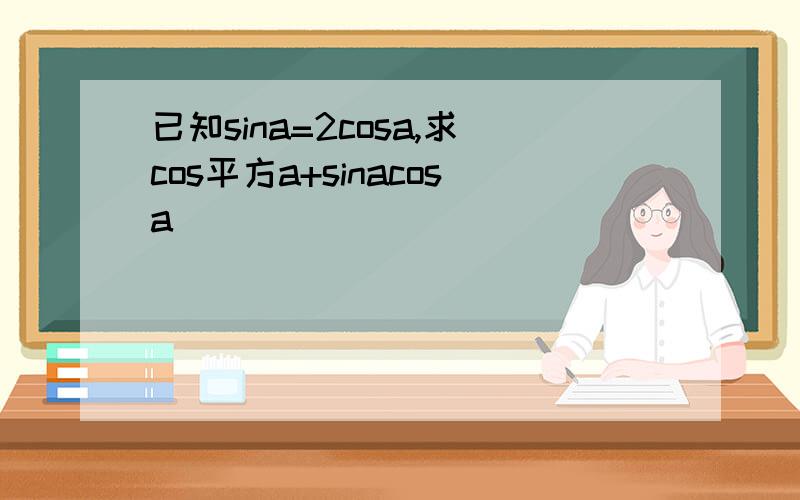 已知sina=2cosa,求cos平方a+sinacosa