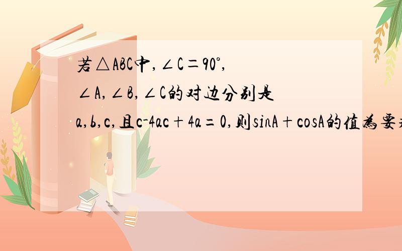 若△ABC中,∠C＝90°,∠A,∠B,∠C的对边分别是a,b,c,且c-4ac+4a=0,则sinA+cosA的值为要求有详细的解题过程,多谢了!
