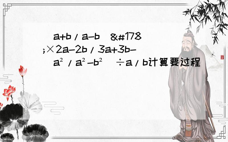 （a+b/a-b）²×2a-2b/3a+3b-（a²/a²-b²）÷a/b计算要过程