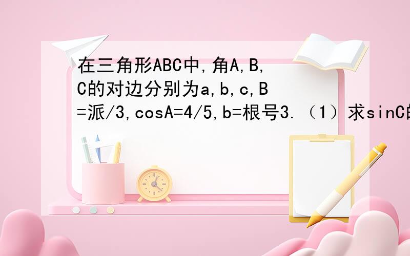 在三角形ABC中,角A,B,C的对边分别为a,b,c,B=派/3,cosA=4/5,b=根号3.（1）求sinC的值；（2）求三角形ABC的面积.