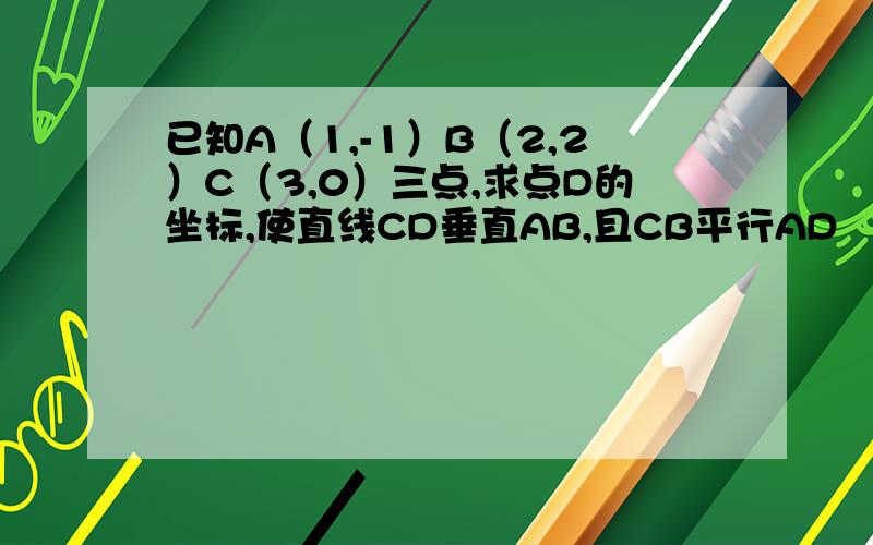 已知A（1,-1）B（2,2）C（3,0）三点,求点D的坐标,使直线CD垂直AB,且CB平行AD