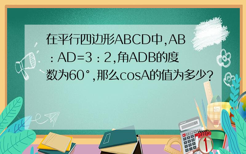 在平行四边形ABCD中,AB：AD=3：2,角ADB的度数为60°,那么cosA的值为多少?