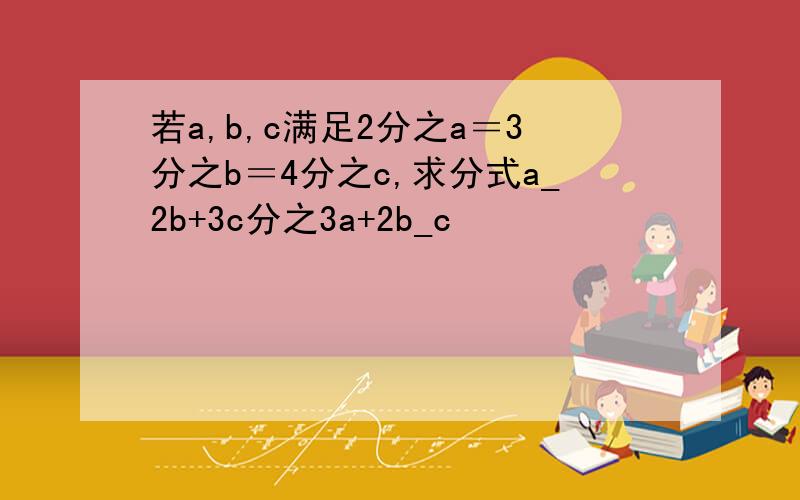 若a,b,c满足2分之a＝3分之b＝4分之c,求分式a_2b+3c分之3a+2b_c