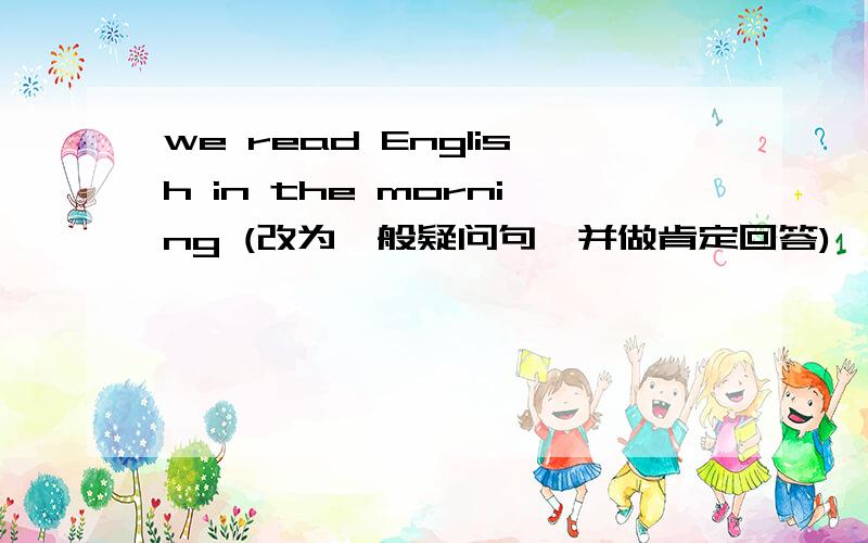 we read English in the morning (改为一般疑问句,并做肯定回答)