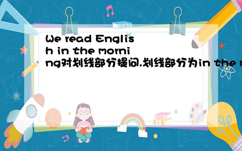 We read English in the morning对划线部分提问.划线部分为in the morning
