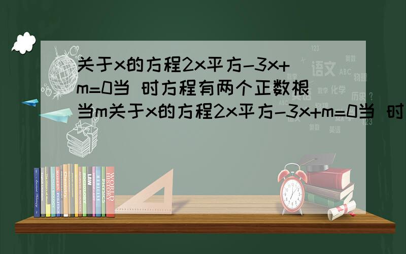 关于x的方程2x平方-3x+m=0当 时方程有两个正数根当m关于x的方程2x平方-3x+m=0当 时方程有两个正数根当m 时方程有一个正根一个负根当m.时方程有一个根为0.