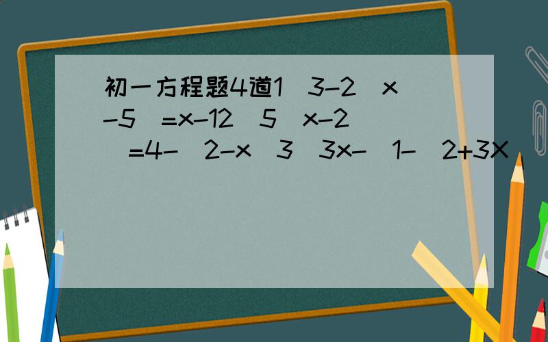 初一方程题4道1）3-2(x-5)=x-12）5(x-2)=4-(2-x)3）3x-[1-(2+3X)]=74) (1/2)x-3（4-x)=-12
