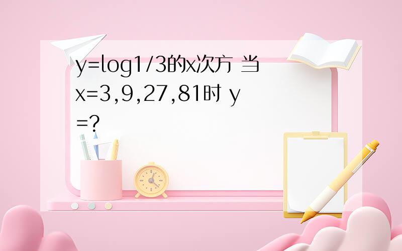 y=log1/3的x次方 当x=3,9,27,81时 y=?