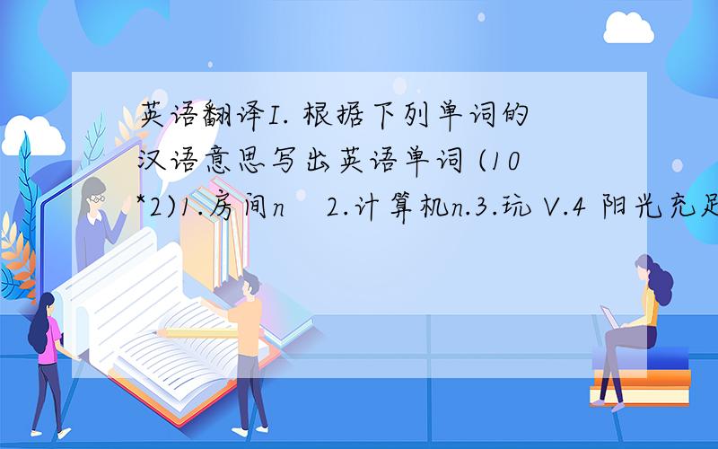 英语翻译I. 根据下列单词的汉语意思写出英语单词 (10*2)1.房间n    2.计算机n.3.玩 V.4 阳光充足的adj.5.亮的 adj.6. 天气 n.7.季节 n. 8. 云n.9. 冲浪v.10.椅子n. II.写出下列单词的汉语意思 (10*2)internet2.a
