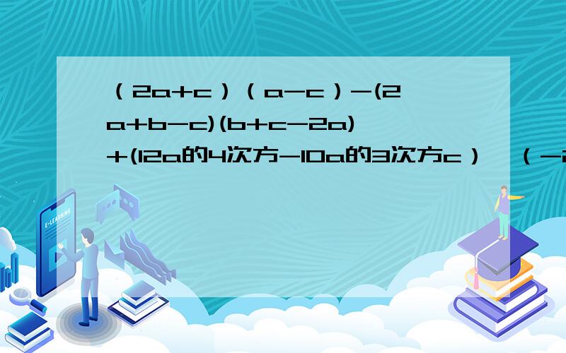 （2a+c）（a-c）-(2a+b-c)(b+c-2a)+(12a的4次方-10a的3次方c）÷（-2a的2次方）（2a+c）（a-c）-(2a+b-c)(b+c-2a)+(12a的4次方-10a的3次方c）÷（-2a的2次方）（x的2次方+2）的2次方-2（x+2）（x的二次方+4）+（x的2